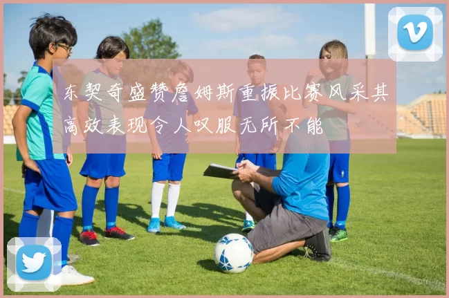 东契奇盛赞詹姆斯重振比赛风采其高效表现令人叹服无所不能