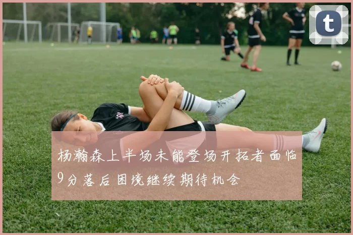 杨瀚森上半场未能登场开拓者面临9分落后困境继续期待机会