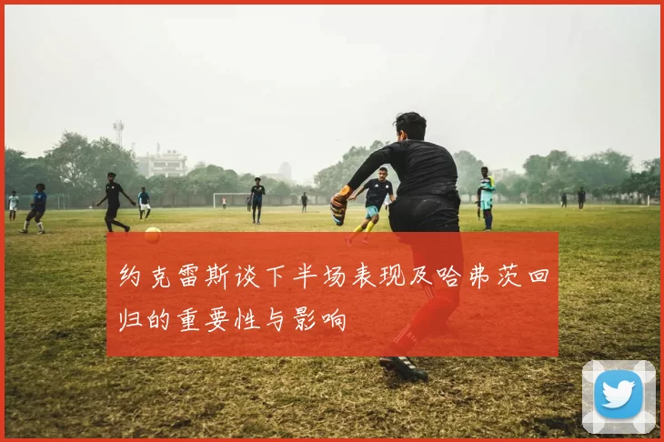 约克雷斯谈下半场表现及哈弗茨回归的重要性与影响