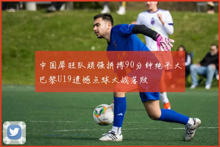 中国犀旺队顽强拼搏90分钟绝平大巴黎U19遗憾点球大战落败
