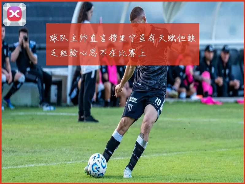 球队主帅直言穆里宁虽有天赋但缺乏经验心思不在比赛上
