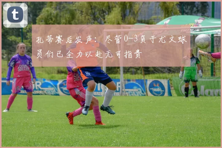 孔蒂赛后发声：尽管0-3负于尤文球员们已全力以赴无可指责