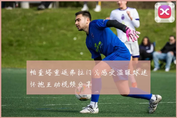 帕奎塔重返弗拉门戈感受温暖球迷怀抱互动视频分享
